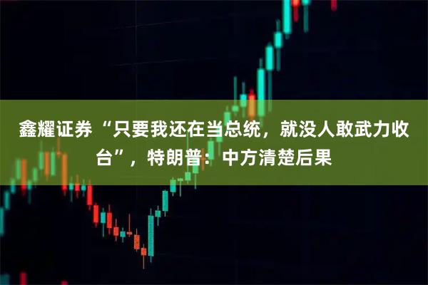 鑫耀证券 “只要我还在当总统，就没人敢武力收台”，特朗普：中方清楚后果