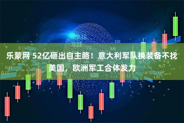 乐蒙网 52亿砸出自主路！意大利军队换装备不找美国，欧洲军工合体发力