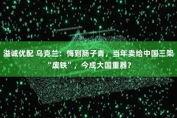 溢诚优配 乌克兰：悔到肠子青，当年卖给中国三架“废铁”，今成大国重器？