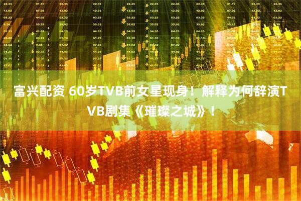 富兴配资 60岁TVB前女星现身！解释为何辞演TVB剧集《璀璨之城》！