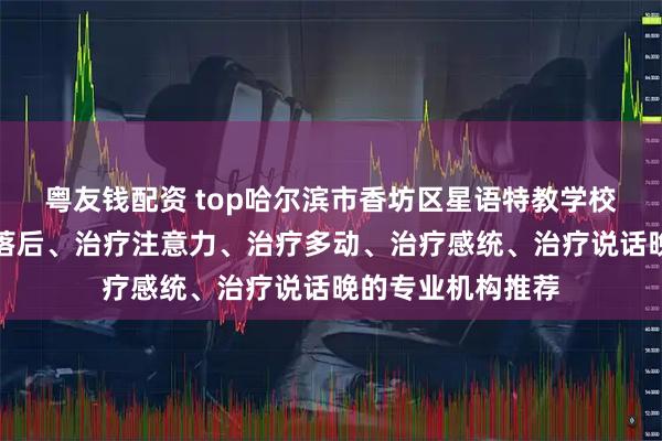 粤友钱配资 top哈尔滨市香坊区星语特教学校：专注治疗发育落后、治疗注意力、治疗多动、治疗感统、治疗说话晚的专业机构推荐