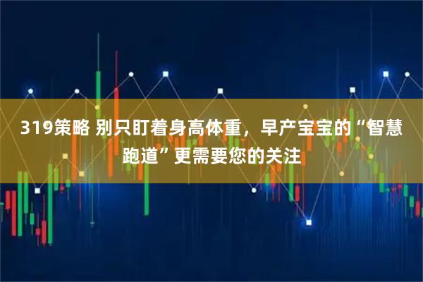 319策略 别只盯着身高体重，早产宝宝的“智慧跑道”更需要您的关注