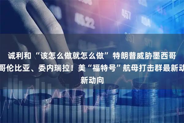 诚利和 “该怎么做就怎么做” 特朗普威胁墨西哥、哥伦比亚、委内瑞拉！美“福特号”航母打击群最新动向