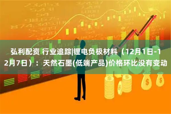 弘利配资 行业追踪|锂电负极材料(12月1日-12月7日):天然石墨(低端产品)价格环比没有变动