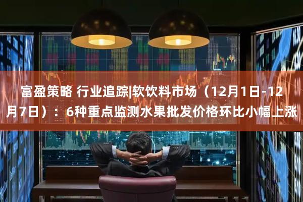 富盈策略 行业追踪|软饮料市场(12月1日-12月7日):6种重点监测水果批发价格环比小幅上涨