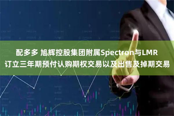 配多多 旭辉控股集团附属Spectron与LMR订立三年期预付认购期权交易以及出售及掉期交易