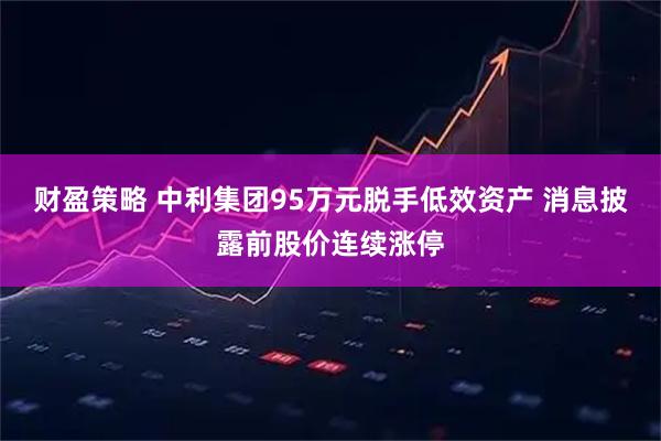 财盈策略 中利集团95万元脱手低效资产 消息披露前股价连续涨停