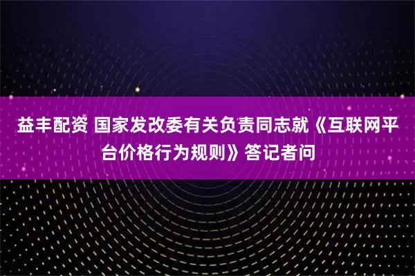 益丰配资 国家发改委有关负责同志就《互联网平台价格行为规则》答记者问