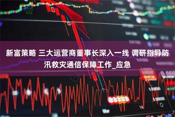 新富策略 三大运营商董事长深入一线 调研指导防汛救灾通信保障工作_应急