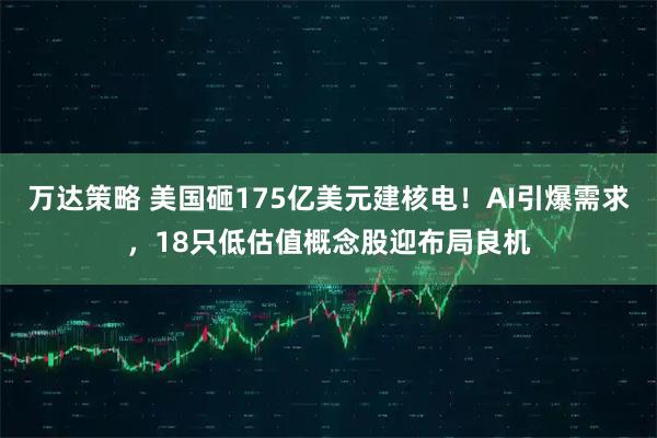 万达策略 美国砸175亿美元建核电！AI引爆需求，18只低估值概念股迎布局良机