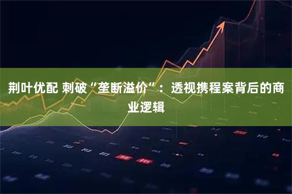 荆叶优配 刺破“垄断溢价”：透视携程案背后的商业逻辑