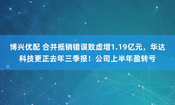 博兴优配 合并抵销错误致虚增1.19亿元，华达科技更正去年三季报！公司上半年盈转亏